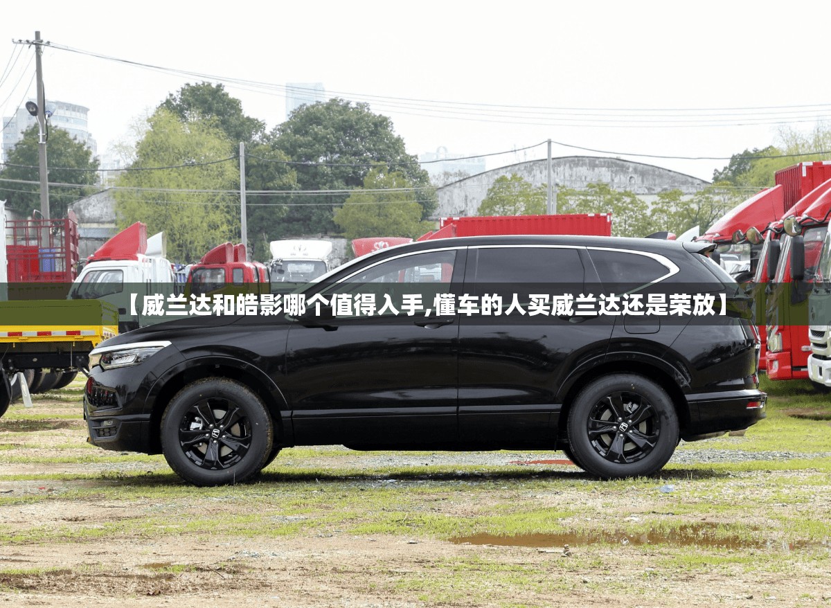 【威兰达和皓影哪个值得入手,懂车的人买威兰达还是荣放】 【威兰达和皓影哪个值得入手,懂车的人买威兰达还是荣放】