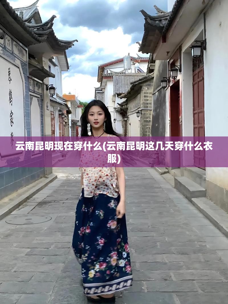 云南昆明现在穿什么(云南昆明这几天穿什么衣服) 云南昆明现在穿什么(云南昆明这几天穿什么衣服)